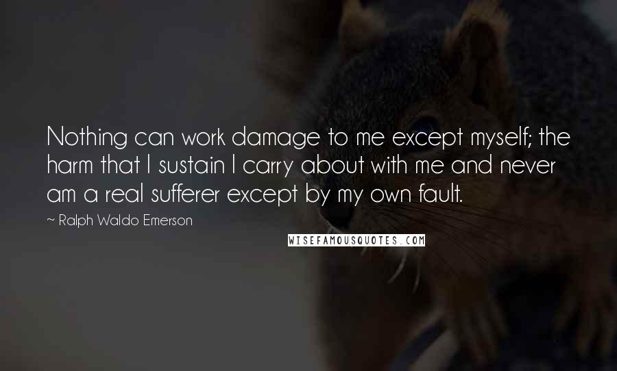 Ralph Waldo Emerson Quotes: Nothing can work damage to me except myself; the harm that I sustain I carry about with me and never am a real sufferer except by my own fault.