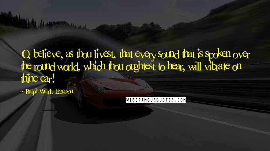 Ralph Waldo Emerson Quotes: O, believe, as thou livest, that every sound that is spoken over the round world, which thou oughtest to hear, will vibrate on thine ear!