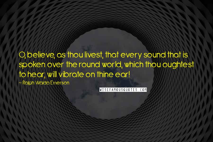Ralph Waldo Emerson Quotes: O, believe, as thou livest, that every sound that is spoken over the round world, which thou oughtest to hear, will vibrate on thine ear!