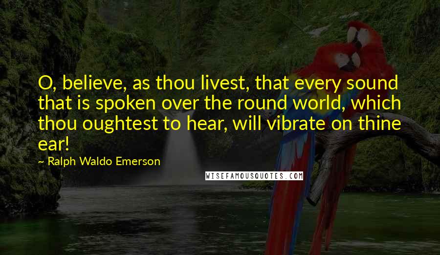 Ralph Waldo Emerson Quotes: O, believe, as thou livest, that every sound that is spoken over the round world, which thou oughtest to hear, will vibrate on thine ear!