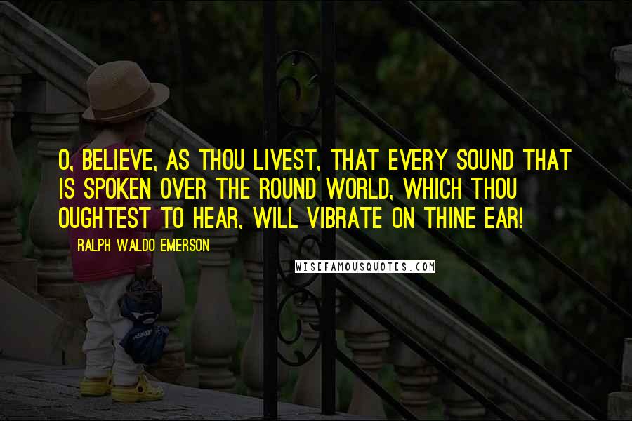 Ralph Waldo Emerson Quotes: O, believe, as thou livest, that every sound that is spoken over the round world, which thou oughtest to hear, will vibrate on thine ear!