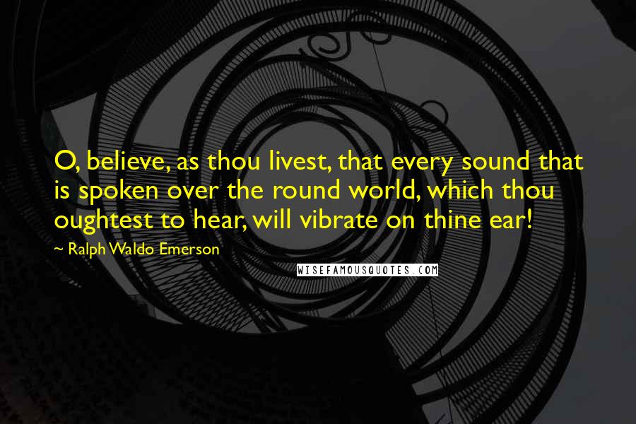 Ralph Waldo Emerson Quotes: O, believe, as thou livest, that every sound that is spoken over the round world, which thou oughtest to hear, will vibrate on thine ear!
