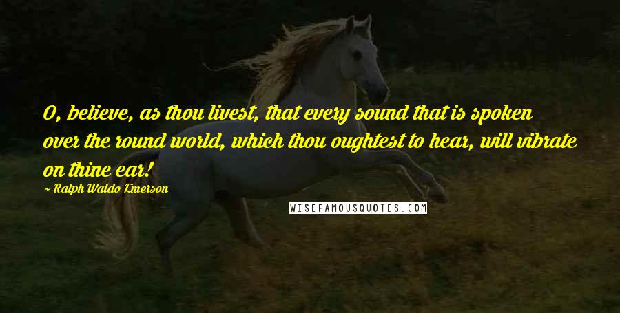 Ralph Waldo Emerson Quotes: O, believe, as thou livest, that every sound that is spoken over the round world, which thou oughtest to hear, will vibrate on thine ear!