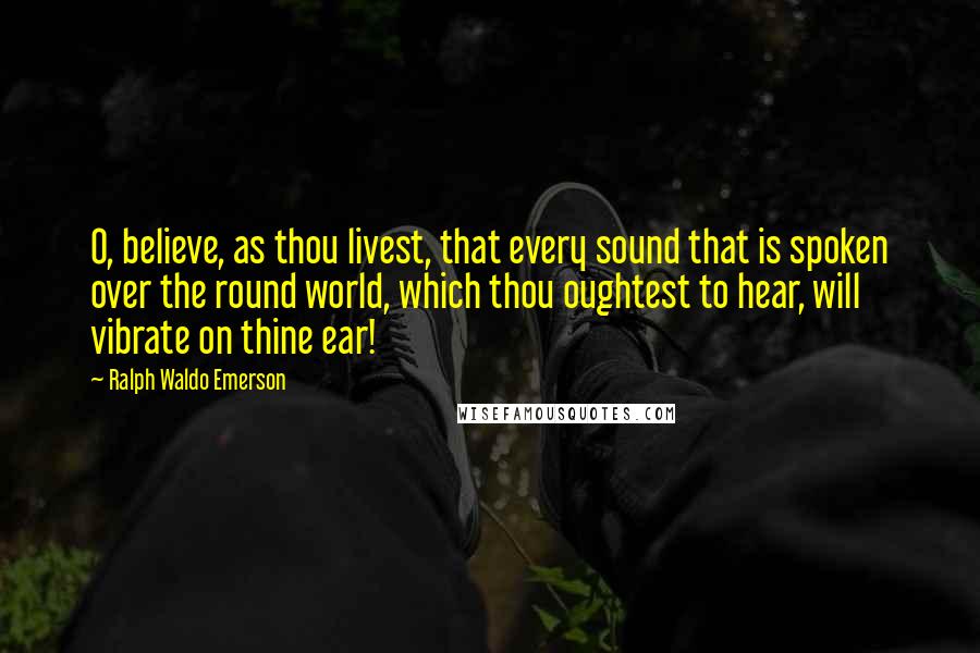 Ralph Waldo Emerson Quotes: O, believe, as thou livest, that every sound that is spoken over the round world, which thou oughtest to hear, will vibrate on thine ear!