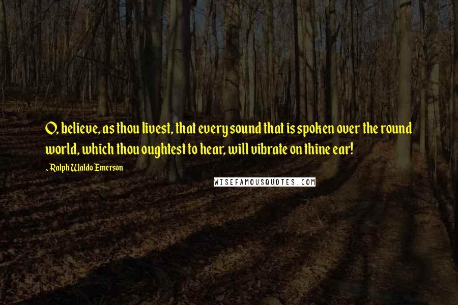 Ralph Waldo Emerson Quotes: O, believe, as thou livest, that every sound that is spoken over the round world, which thou oughtest to hear, will vibrate on thine ear!