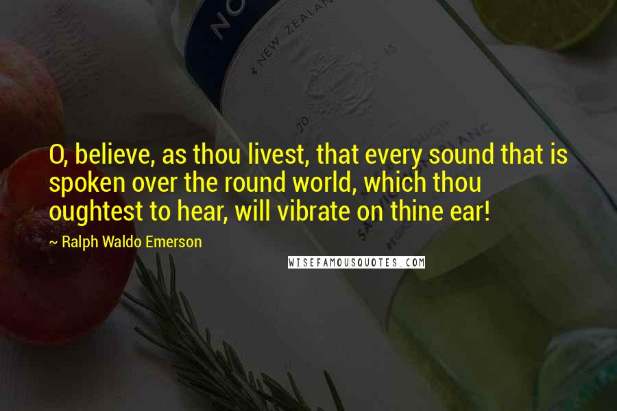 Ralph Waldo Emerson Quotes: O, believe, as thou livest, that every sound that is spoken over the round world, which thou oughtest to hear, will vibrate on thine ear!