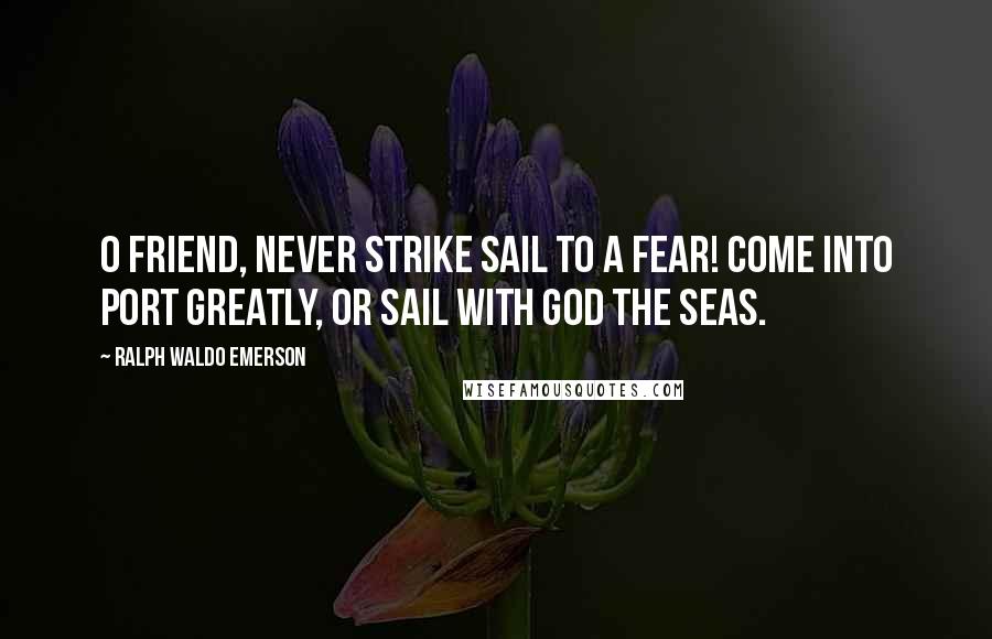 Ralph Waldo Emerson Quotes: O friend, never strike sail to a fear! Come into port greatly, or sail with God the seas.