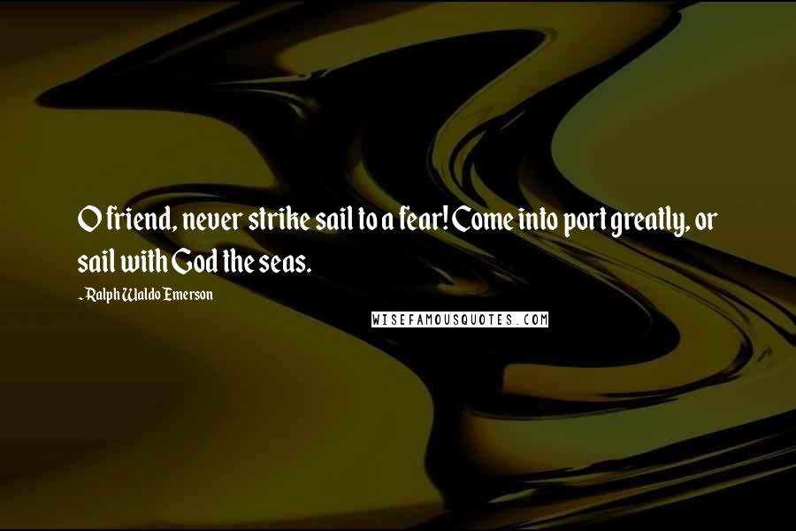Ralph Waldo Emerson Quotes: O friend, never strike sail to a fear! Come into port greatly, or sail with God the seas.