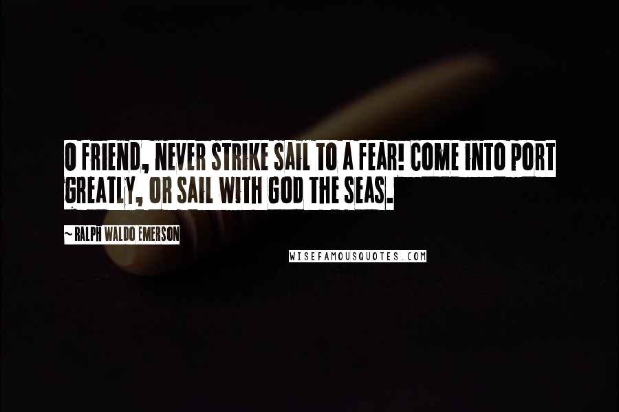 Ralph Waldo Emerson Quotes: O friend, never strike sail to a fear! Come into port greatly, or sail with God the seas.