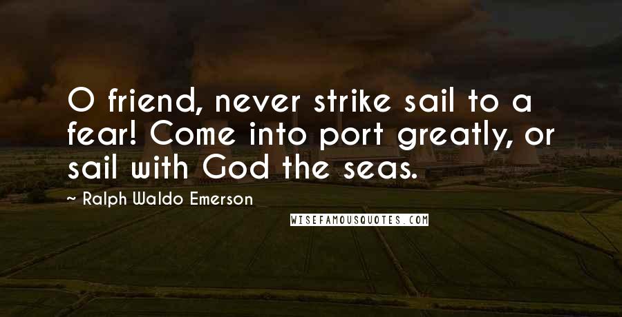 Ralph Waldo Emerson Quotes: O friend, never strike sail to a fear! Come into port greatly, or sail with God the seas.