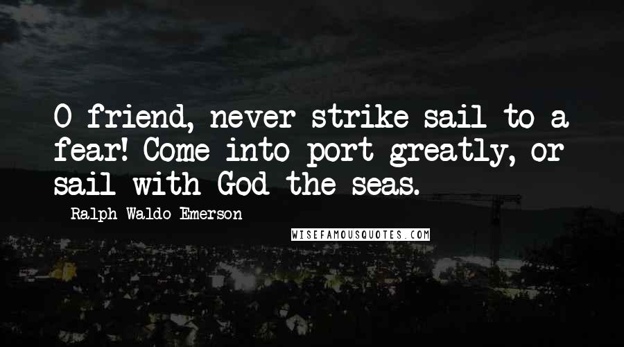 Ralph Waldo Emerson Quotes: O friend, never strike sail to a fear! Come into port greatly, or sail with God the seas.