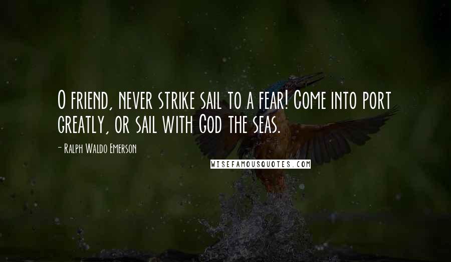 Ralph Waldo Emerson Quotes: O friend, never strike sail to a fear! Come into port greatly, or sail with God the seas.