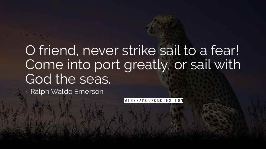 Ralph Waldo Emerson Quotes: O friend, never strike sail to a fear! Come into port greatly, or sail with God the seas.