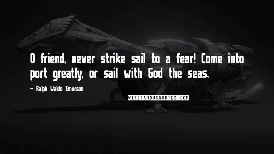 Ralph Waldo Emerson Quotes: O friend, never strike sail to a fear! Come into port greatly, or sail with God the seas.