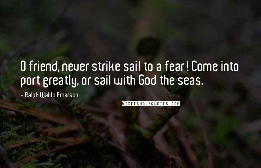 Ralph Waldo Emerson Quotes: O friend, never strike sail to a fear! Come into port greatly, or sail with God the seas.