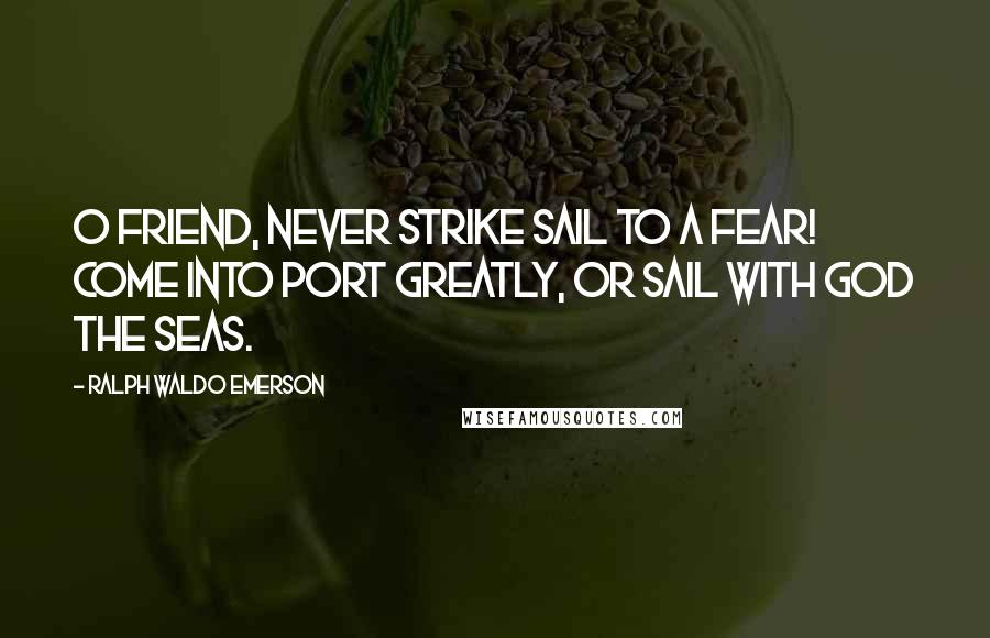 Ralph Waldo Emerson Quotes: O friend, never strike sail to a fear! Come into port greatly, or sail with God the seas.