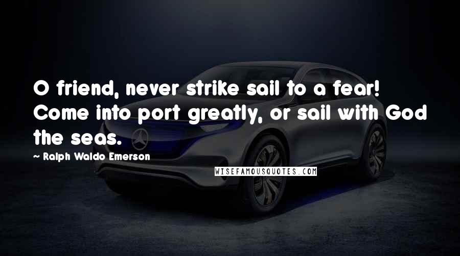 Ralph Waldo Emerson Quotes: O friend, never strike sail to a fear! Come into port greatly, or sail with God the seas.