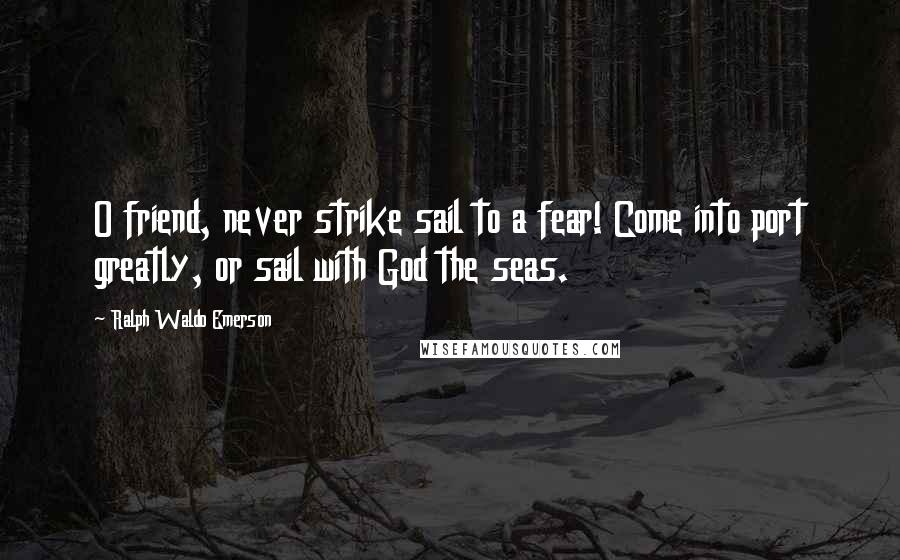 Ralph Waldo Emerson Quotes: O friend, never strike sail to a fear! Come into port greatly, or sail with God the seas.