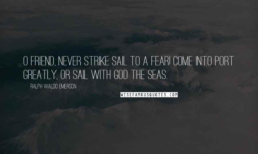 Ralph Waldo Emerson Quotes: O friend, never strike sail to a fear! Come into port greatly, or sail with God the seas.