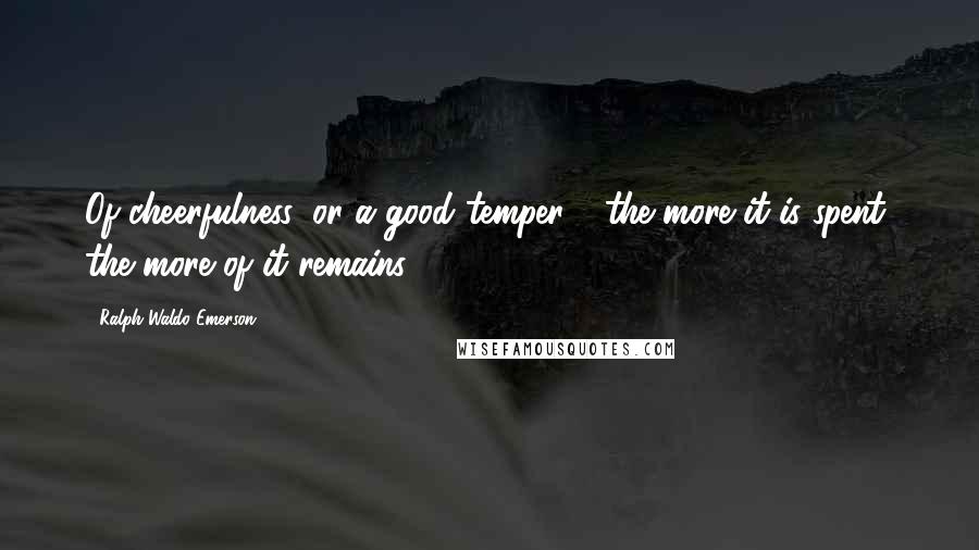 Ralph Waldo Emerson Quotes: Of cheerfulness, or a good temper - the more it is spent, the more of it remains.