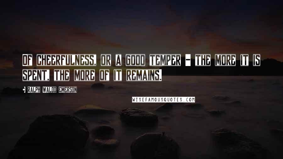 Ralph Waldo Emerson Quotes: Of cheerfulness, or a good temper - the more it is spent, the more of it remains.