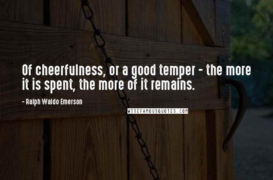 Ralph Waldo Emerson Quotes: Of cheerfulness, or a good temper - the more it is spent, the more of it remains.