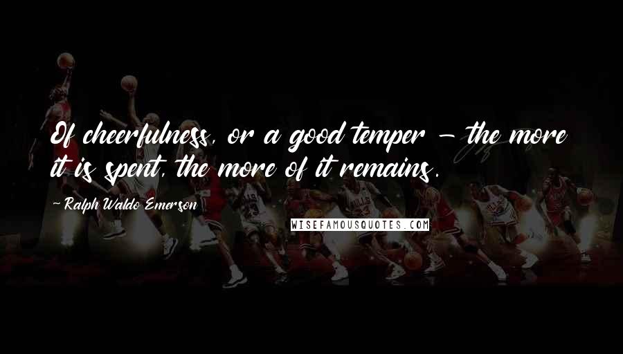 Ralph Waldo Emerson Quotes: Of cheerfulness, or a good temper - the more it is spent, the more of it remains.