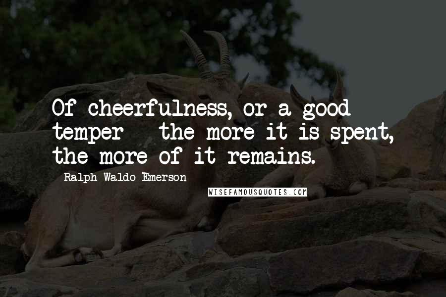 Ralph Waldo Emerson Quotes: Of cheerfulness, or a good temper - the more it is spent, the more of it remains.