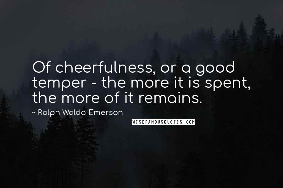 Ralph Waldo Emerson Quotes: Of cheerfulness, or a good temper - the more it is spent, the more of it remains.