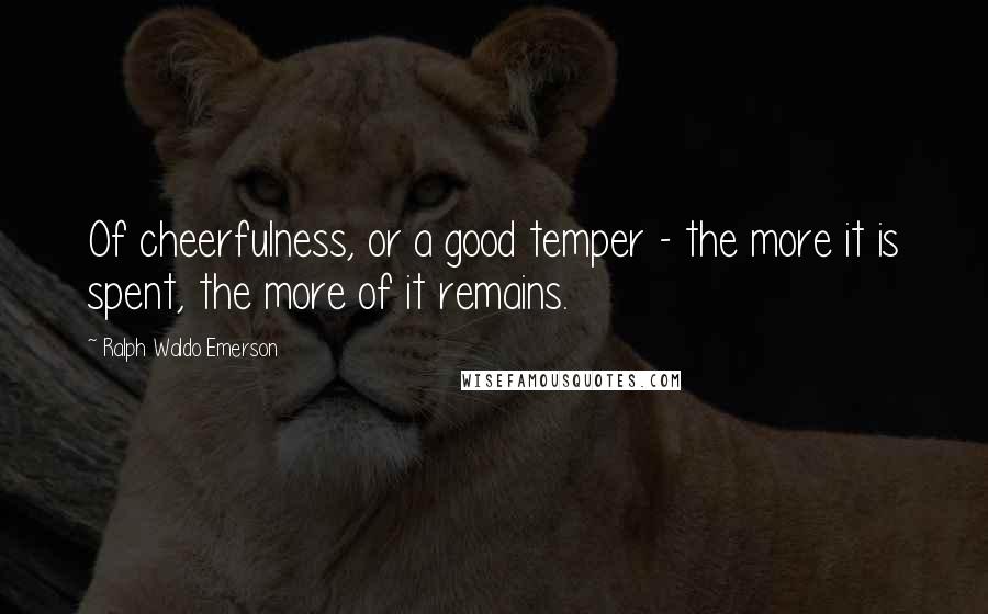Ralph Waldo Emerson Quotes: Of cheerfulness, or a good temper - the more it is spent, the more of it remains.