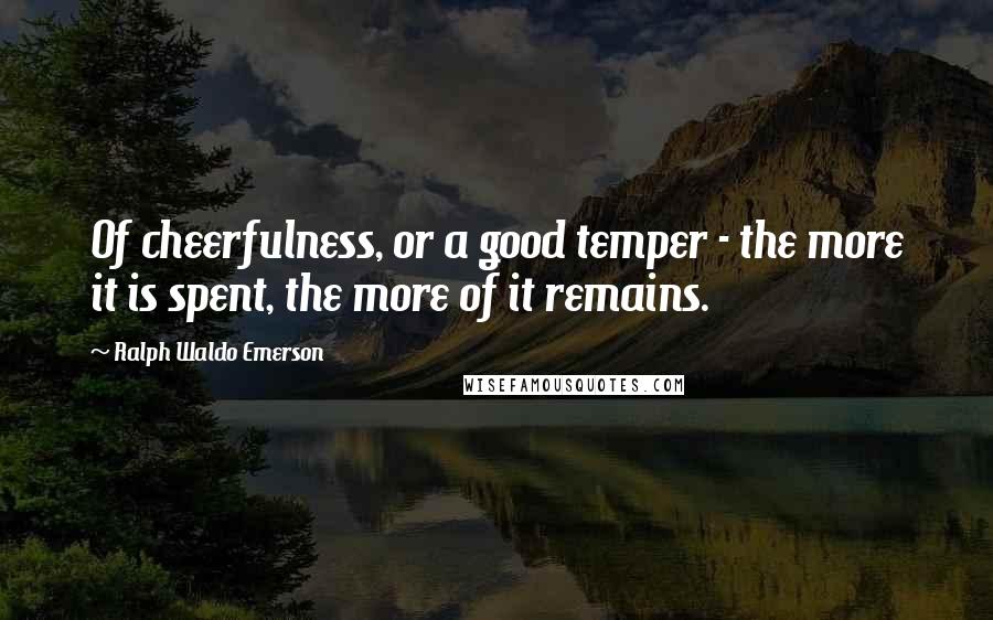 Ralph Waldo Emerson Quotes: Of cheerfulness, or a good temper - the more it is spent, the more of it remains.