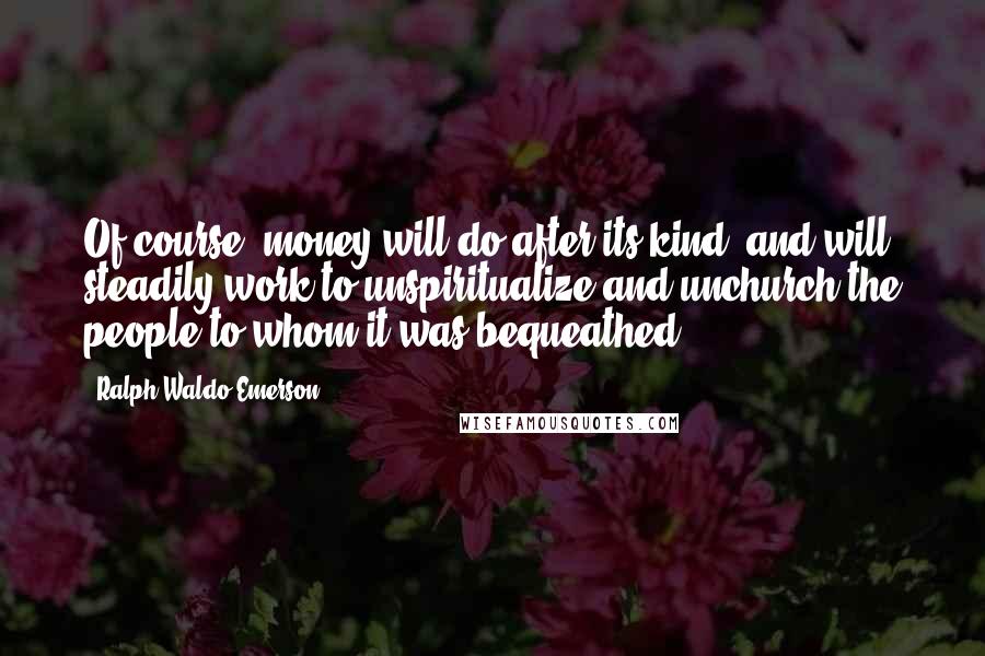 Ralph Waldo Emerson Quotes: Of course, money will do after its kind, and will steadily work to unspiritualize and unchurch the people to whom it was bequeathed.