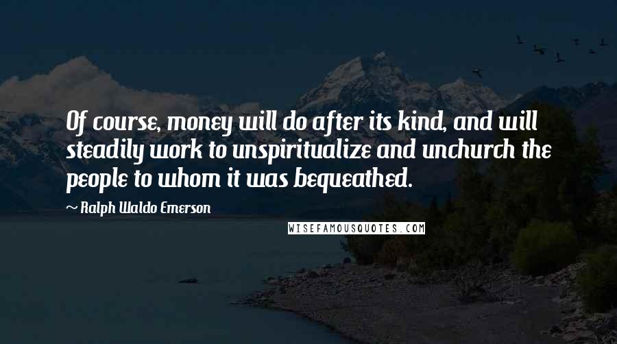 Ralph Waldo Emerson Quotes: Of course, money will do after its kind, and will steadily work to unspiritualize and unchurch the people to whom it was bequeathed.