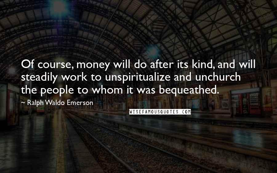 Ralph Waldo Emerson Quotes: Of course, money will do after its kind, and will steadily work to unspiritualize and unchurch the people to whom it was bequeathed.