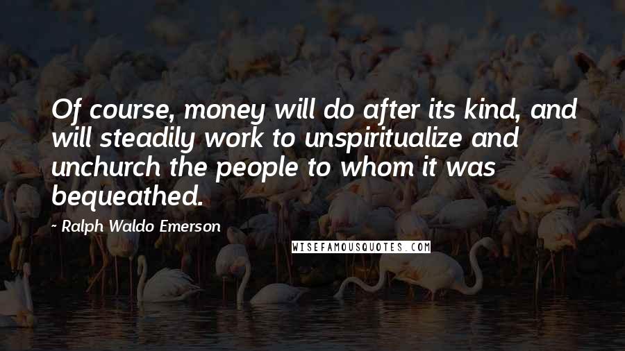 Ralph Waldo Emerson Quotes: Of course, money will do after its kind, and will steadily work to unspiritualize and unchurch the people to whom it was bequeathed.