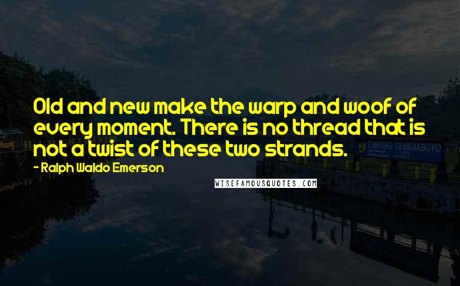 Ralph Waldo Emerson Quotes: Old and new make the warp and woof of every moment. There is no thread that is not a twist of these two strands.