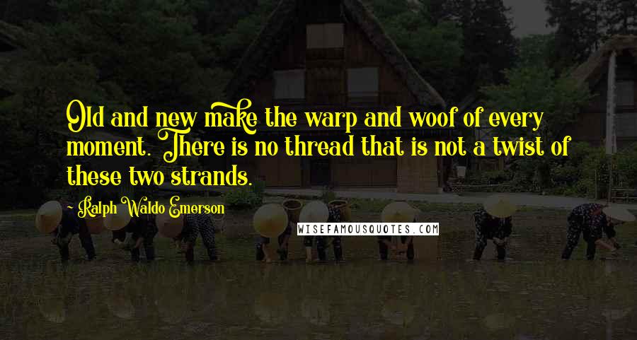 Ralph Waldo Emerson Quotes: Old and new make the warp and woof of every moment. There is no thread that is not a twist of these two strands.