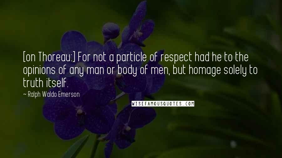 Ralph Waldo Emerson Quotes: [on Thoreau:] For not a particle of respect had he to the opinions of any man or body of men, but homage solely to truth itself.