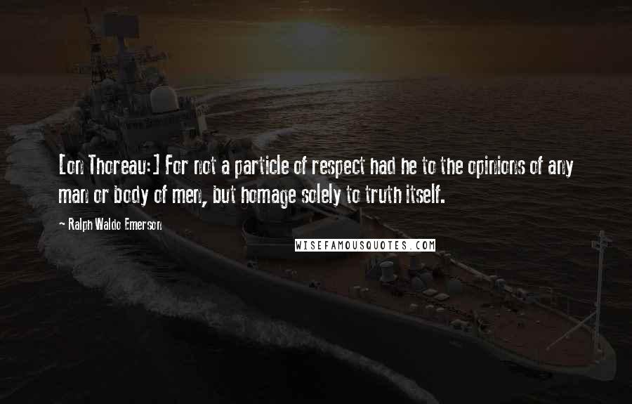 Ralph Waldo Emerson Quotes: [on Thoreau:] For not a particle of respect had he to the opinions of any man or body of men, but homage solely to truth itself.