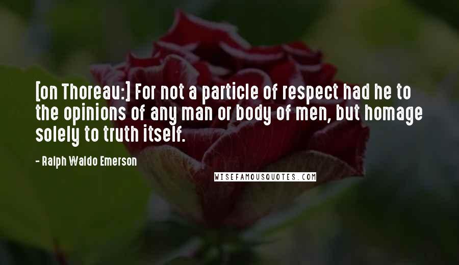 Ralph Waldo Emerson Quotes: [on Thoreau:] For not a particle of respect had he to the opinions of any man or body of men, but homage solely to truth itself.