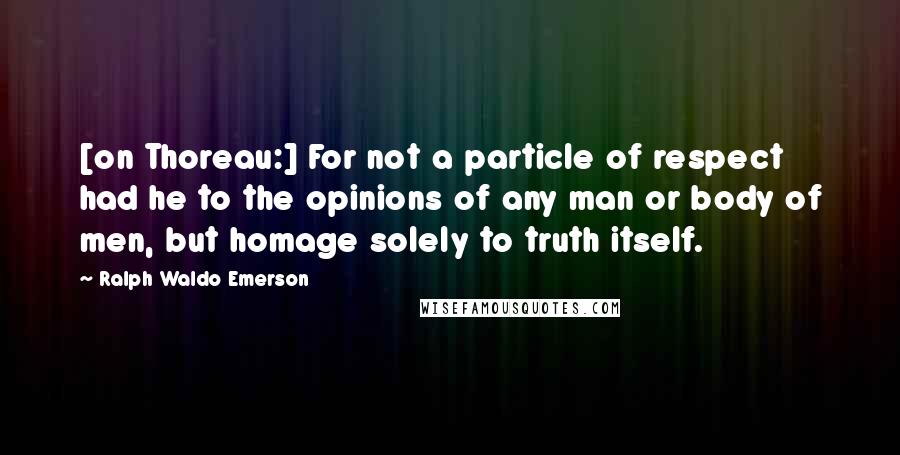 Ralph Waldo Emerson Quotes: [on Thoreau:] For not a particle of respect had he to the opinions of any man or body of men, but homage solely to truth itself.
