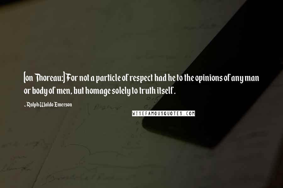 Ralph Waldo Emerson Quotes: [on Thoreau:] For not a particle of respect had he to the opinions of any man or body of men, but homage solely to truth itself.