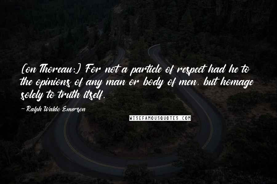 Ralph Waldo Emerson Quotes: [on Thoreau:] For not a particle of respect had he to the opinions of any man or body of men, but homage solely to truth itself.