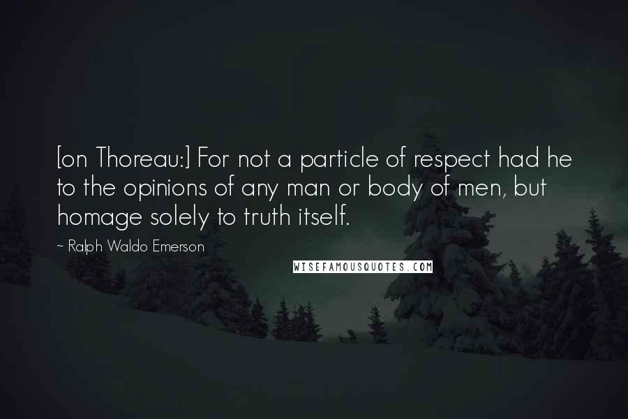 Ralph Waldo Emerson Quotes: [on Thoreau:] For not a particle of respect had he to the opinions of any man or body of men, but homage solely to truth itself.