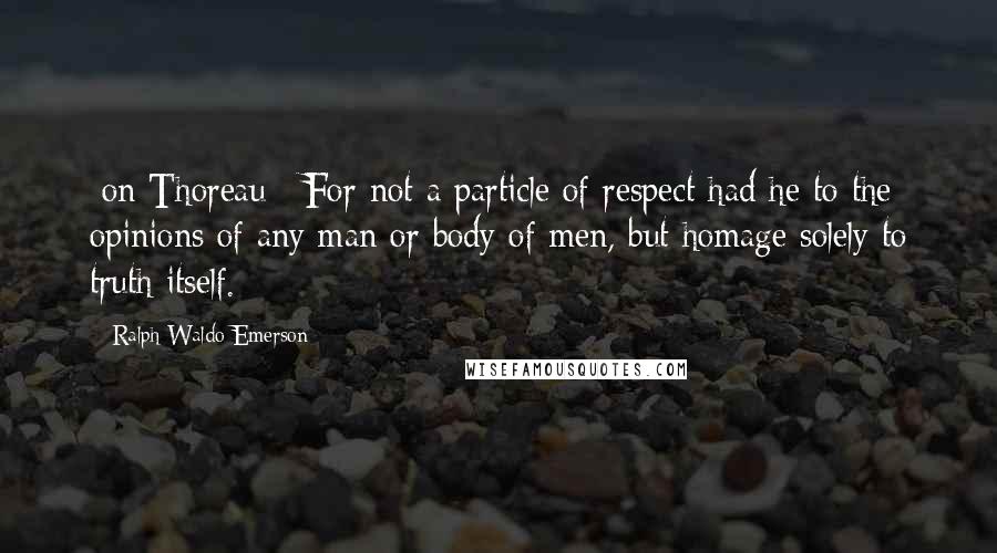 Ralph Waldo Emerson Quotes: [on Thoreau:] For not a particle of respect had he to the opinions of any man or body of men, but homage solely to truth itself.