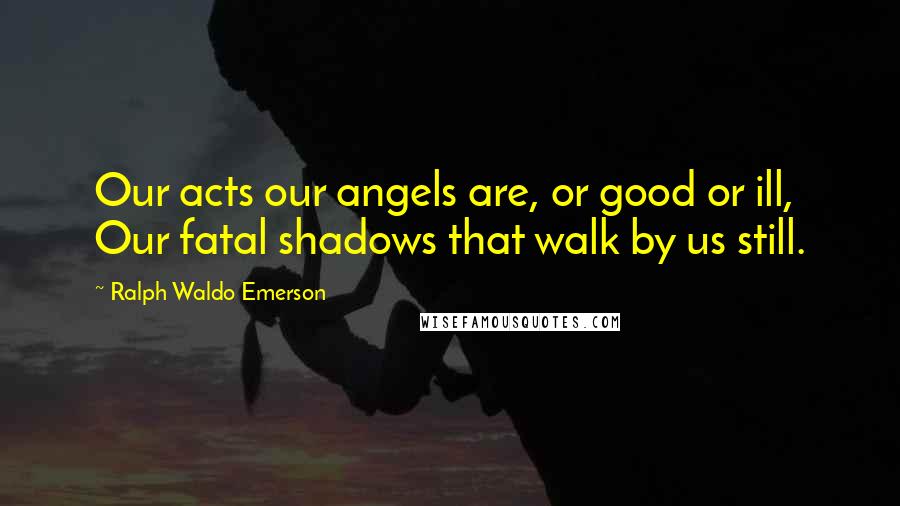 Ralph Waldo Emerson Quotes: Our acts our angels are, or good or ill, Our fatal shadows that walk by us still.