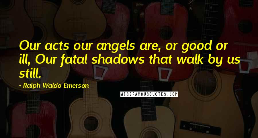 Ralph Waldo Emerson Quotes: Our acts our angels are, or good or ill, Our fatal shadows that walk by us still.