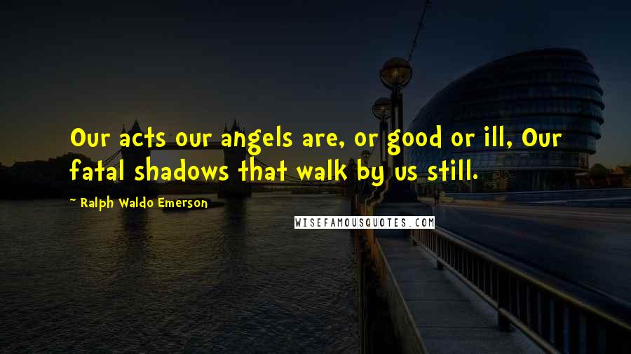 Ralph Waldo Emerson Quotes: Our acts our angels are, or good or ill, Our fatal shadows that walk by us still.