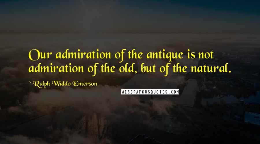 Ralph Waldo Emerson Quotes: Our admiration of the antique is not admiration of the old, but of the natural.