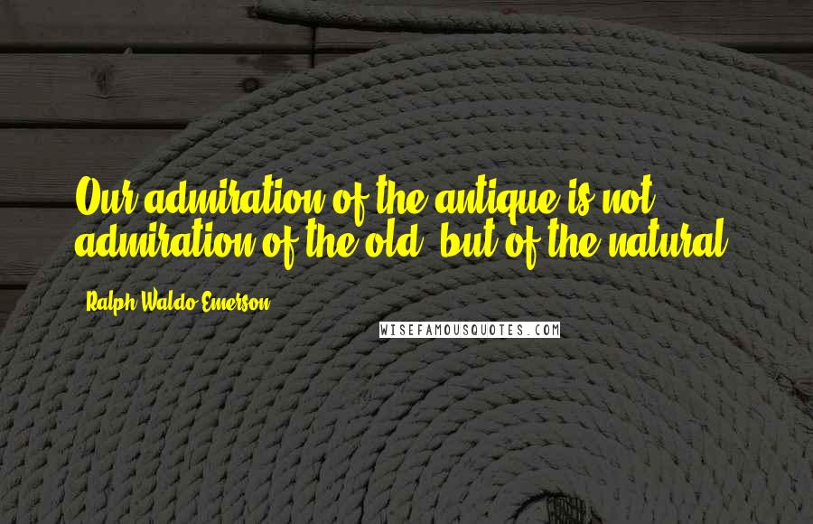 Ralph Waldo Emerson Quotes: Our admiration of the antique is not admiration of the old, but of the natural.